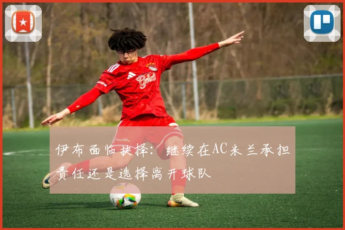 伊布面临抉择：继续在AC米兰承担责任还是选择离开球队