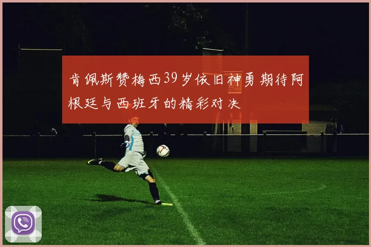 肯佩斯赞梅西39岁依旧神勇期待阿根廷与西班牙的精彩对决