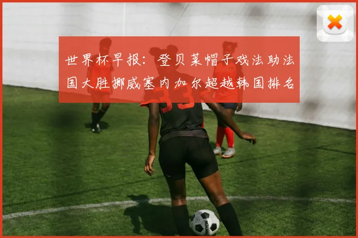 世界杯早报：登贝莱帽子戏法助法国大胜挪威塞内加尔超越韩国排名提升