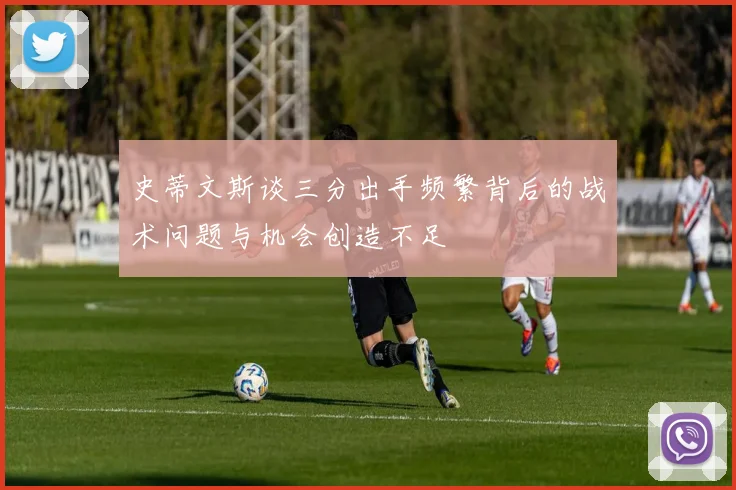 史蒂文斯谈三分出手频繁背后的战术问题与机会创造不足
