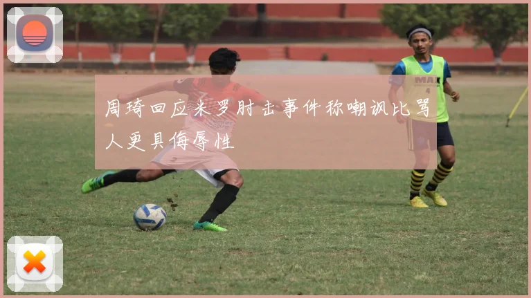 周琦回应米罗肘击事件称嘲讽比骂人更具侮辱性