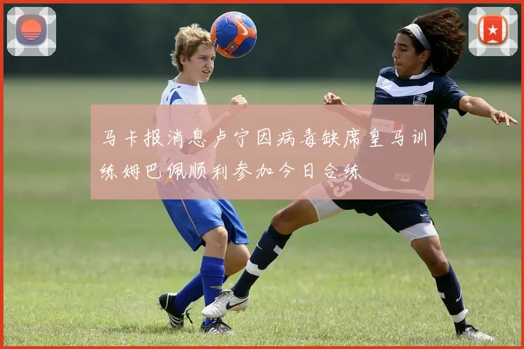 马卡报消息卢宁因病毒缺席皇马训练姆巴佩顺利参加今日合练