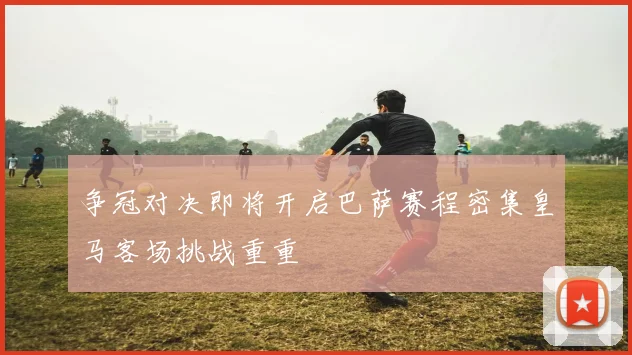 争冠对决即将开启巴萨赛程密集皇马客场挑战重重