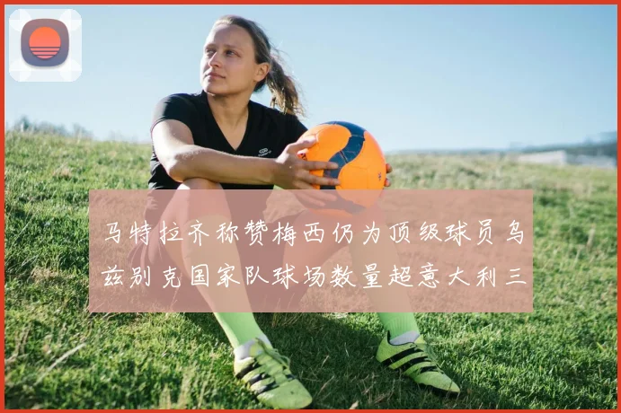 马特拉齐称赞梅西仍为顶级球员乌兹别克国家队球场数量超意大利三倍
