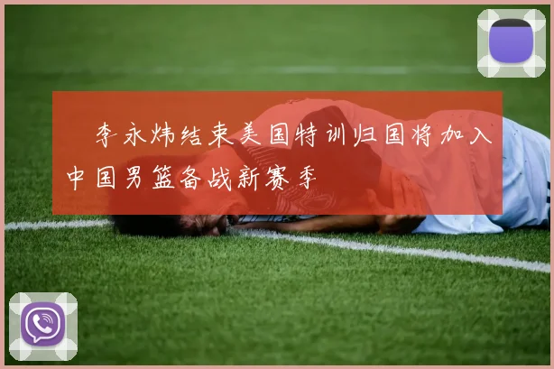 偰李永炜结束美国特训归国将加入中国男篮备战新赛季