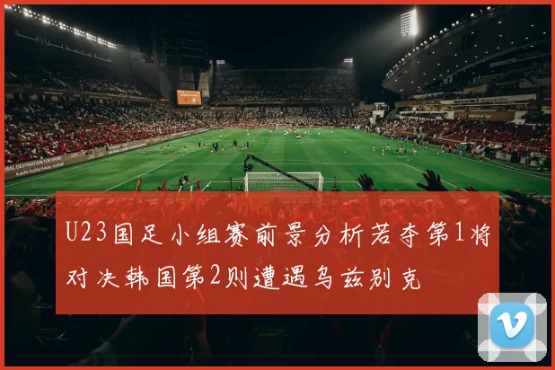 U23国足小组赛前景分析若夺第1将对决韩国第2则遭遇乌兹别克