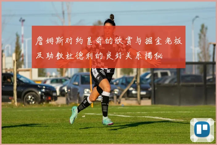 詹姆斯对约基奇的欣赏与掘金老板及助教杜德利的良好关系揭秘