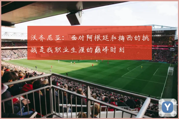 沃齐尼亚：面对阿根廷和梅西的挑战是我职业生涯的巅峰时刻