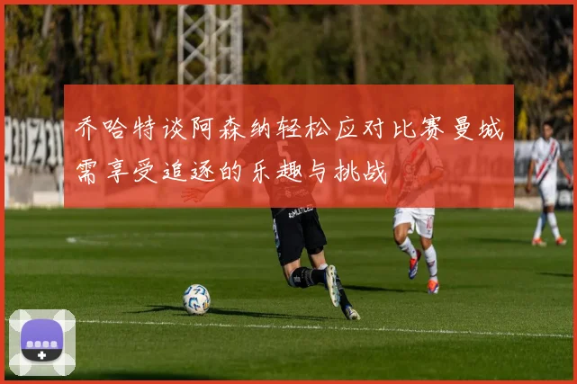 乔哈特谈阿森纳轻松应对比赛曼城需享受追逐的乐趣与挑战