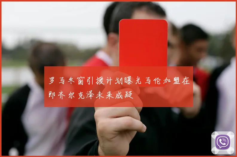 罗马冬窗引援计划曝光马伦加盟在即齐尔克泽未来成疑