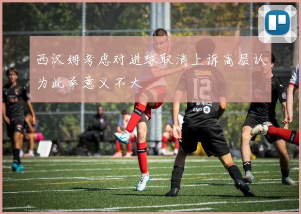 西汉姆考虑对进球取消上诉高层认为此举意义不大