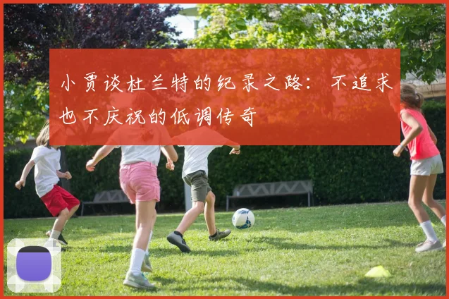 小贾谈杜兰特的纪录之路：不追求也不庆祝的低调传奇