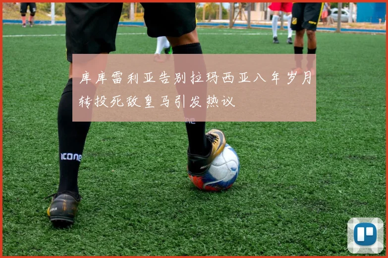 库库雷利亚告别拉玛西亚八年岁月转投死敌皇马引发热议