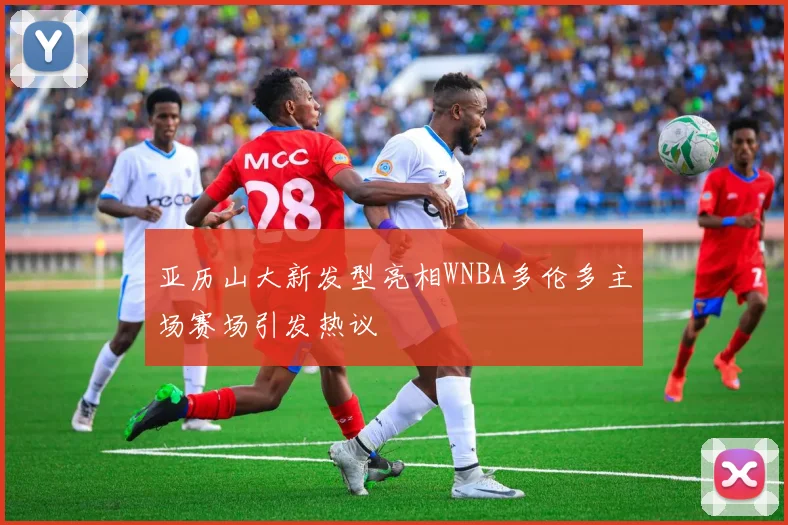 亚历山大新发型亮相WNBA多伦多主场赛场引发热议
