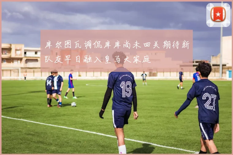 库尔图瓦调侃库库尚未回关期待新队友早日融入皇马大家庭