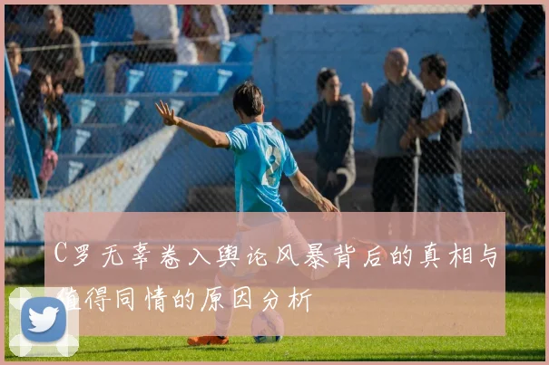 C罗无辜卷入舆论风暴背后的真相与值得同情的原因分析