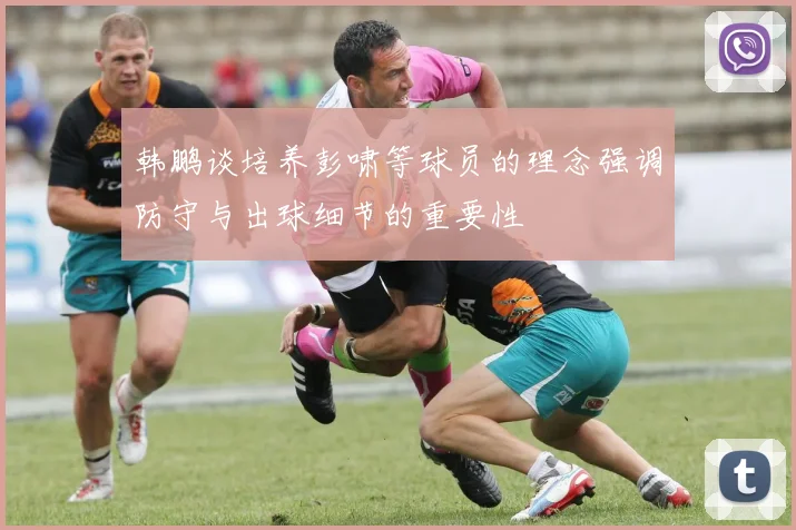 韩鹏谈培养彭啸等球员的理念强调防守与出球细节的重要性