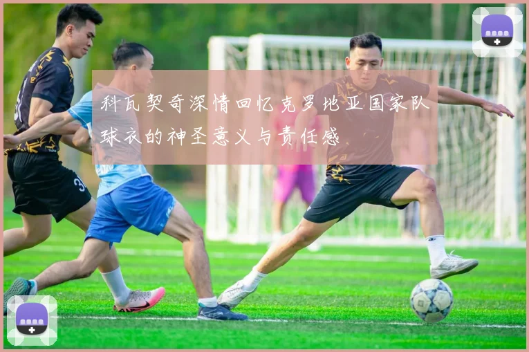 科瓦契奇深情回忆克罗地亚国家队球衣的神圣意义与责任感