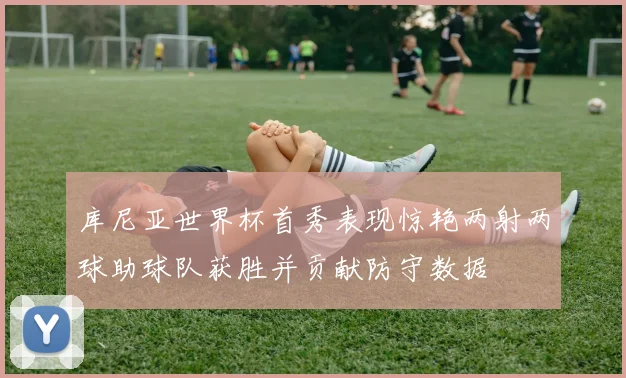 库尼亚世界杯首秀表现惊艳两射两球助球队获胜并贡献防守数据